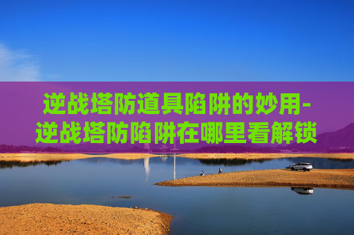 逆战塔防道具陷阱的妙用-逆战塔防陷阱在哪里看解锁的