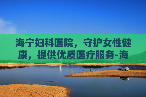 海宁妇科医院，守护女性健康，提供优质医疗服务-海宁妇科医院盆腔增强MRI哪家强