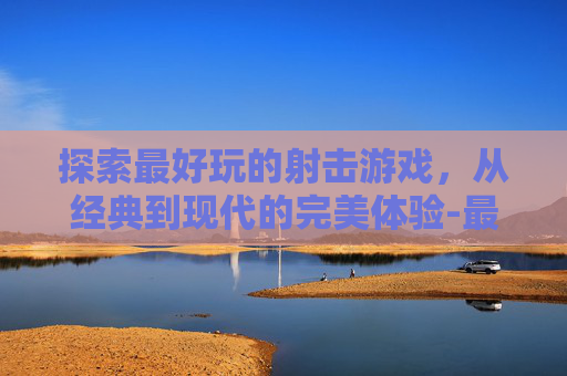 探索最好玩的射击游戏，从经典到现代的完美体验-最好玩的射击游戏有哪些手游