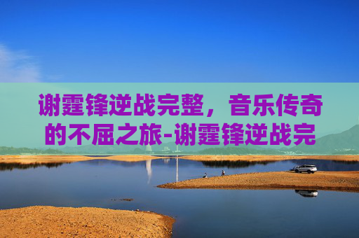 谢霆锋逆战完整，音乐传奇的不屈之旅-谢霆锋逆战完整视频