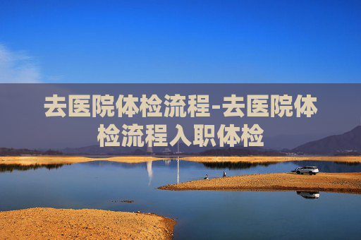 去医院体检流程-去医院体检流程入职体检