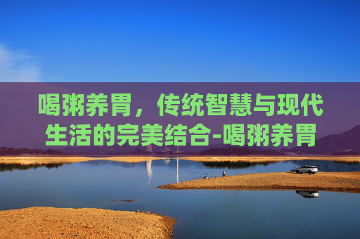 喝粥养胃，传统智慧与现代生活的完美结合-喝粥养胃这一说法正确吗