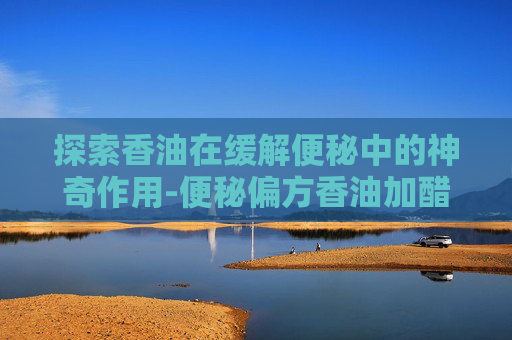 探索香油在缓解便秘中的神奇作用-便秘偏方香油加醋