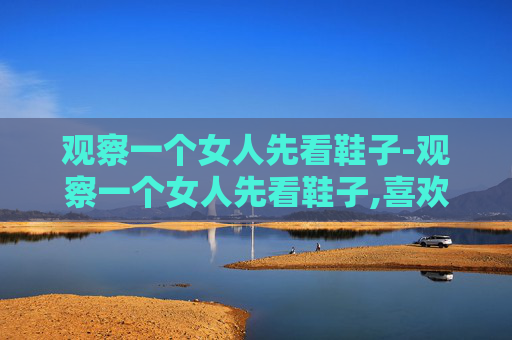观察一个女人先看鞋子-观察一个女人先看鞋子,喜欢深色鞋子的