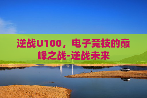 逆战U100，电子竞技的巅峰之战-逆战未来
