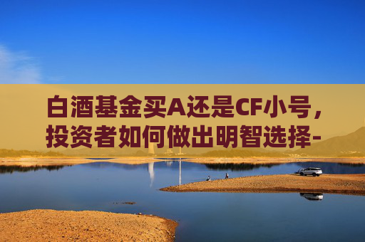 白酒基金买A还是CF小号，投资者如何做出明智选择-白酒基金值得买吗