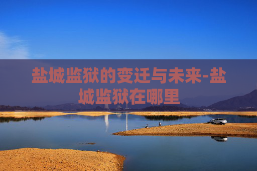 盐城监狱的变迁与未来-盐城监狱在哪里