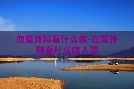 血管外科看什么病-血管外科看什么病人呢
