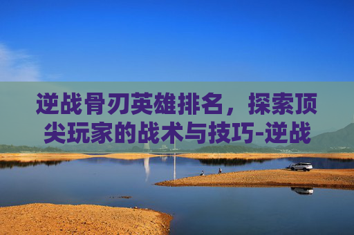 逆战骨刃英雄排名，探索顶尖玩家的战术与技巧-逆战骨刃英雄排名榜