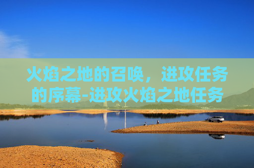 火焰之地的召唤，进攻任务的序幕-进攻火焰之地任务怎么做