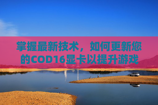 掌握最新技术，如何更新您的COD16显卡以提升游戏体验-cod16更新内容
