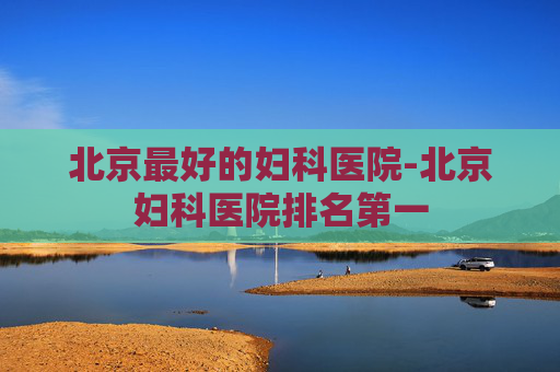 北京最好的妇科医院-北京妇科医院排名第一