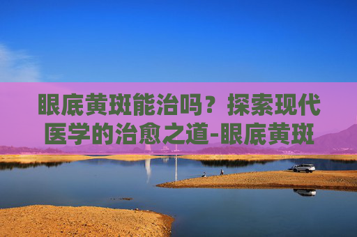 眼底黄斑能治吗？探索现代医学的治愈之道-眼底黄斑能治吗多少钱