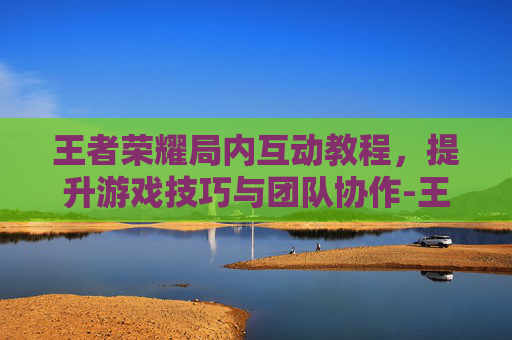 王者荣耀局内互动教程，提升游戏技巧与团队协作-王者荣耀局内互动教程在哪