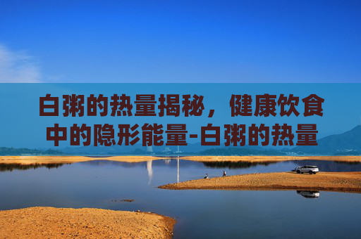 白粥的热量揭秘，健康饮食中的隐形能量-白粥的热量很高吗