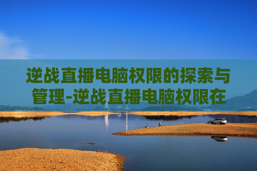 逆战直播电脑权限的探索与管理-逆战直播电脑权限在哪