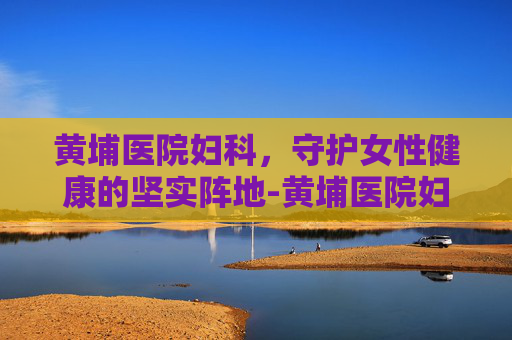 黄埔医院妇科，守护女性健康的坚实阵地-黄埔医院妇科电话