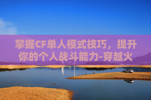 掌握CF单人模式技巧，提升你的个人战斗能力-穿越火线单人训练模式在哪