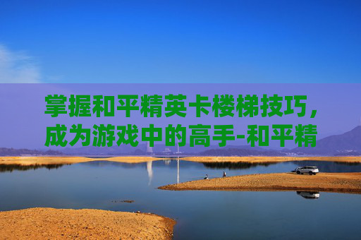 掌握和平精英卡楼梯技巧，成为游戏中的高手-和平精英卡楼梯操作视频大全