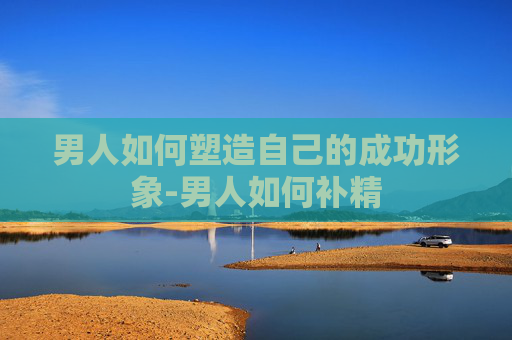 男人如何塑造自己的成功形象-男人如何补精