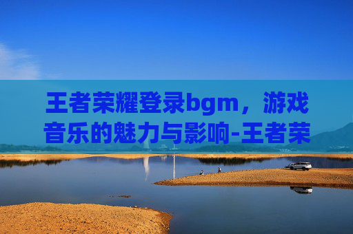 王者荣耀登录bgm，游戏音乐的魅力与影响-王者荣耀登录设备怎么删除