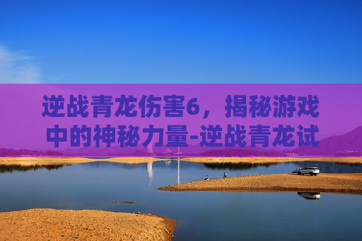 逆战青龙伤害6，揭秘游戏中的神秘力量-逆战青龙试做能源