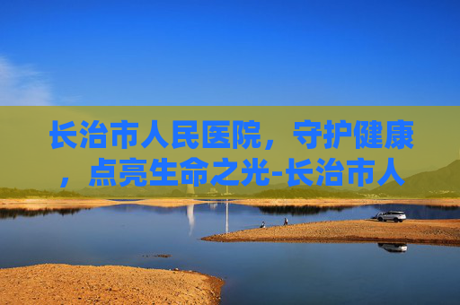 长治市人民医院，守护健康，点亮生命之光-长治市人民医院挂号网上预约