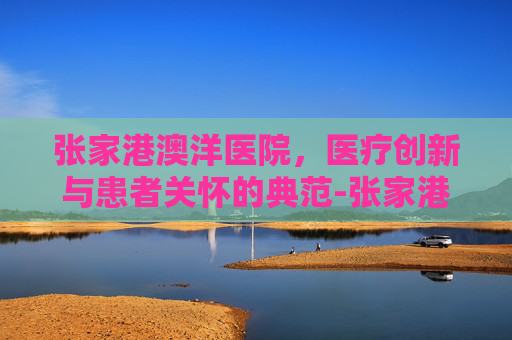 张家港澳洋医院，医疗创新与患者关怀的典范-张家港澳洋医院电话