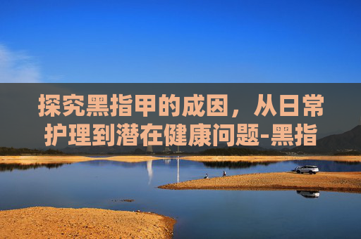 探究黑指甲的成因，从日常护理到潜在健康问题-黑指甲是怎么造成的原因