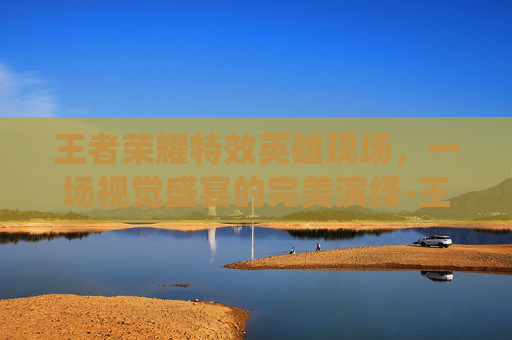 王者荣耀特效英雄现场，一场视觉盛宴的完美演绎-王者荣耀特效英雄现场怎么获得