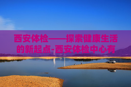 西安体检——探索健康生活的新起点-西安体检中心有哪些