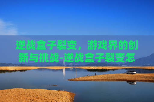 逆战盒子裂变，游戏界的创新与挑战-逆战盒子裂变怎么开