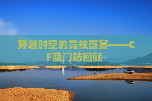 穿越时空的竞技盛宴——CF澳门站回顾-