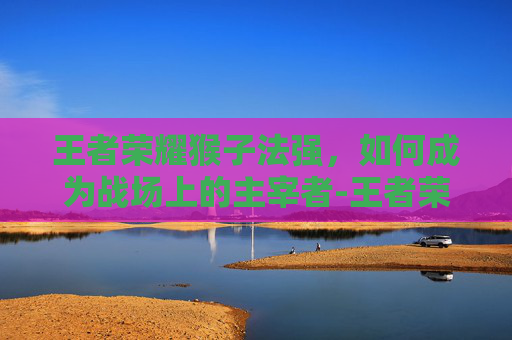 王者荣耀猴子法强，如何成为战场上的主宰者-王者荣耀猴子法强怎么出