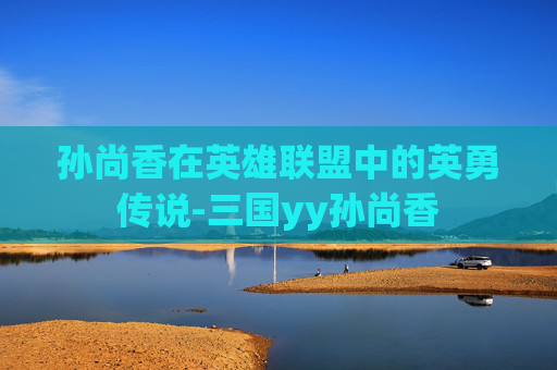 孙尚香在英雄联盟中的英勇传说-三国yy孙尚香