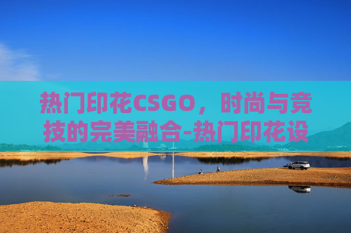 热门印花CSGO，时尚与竞技的完美融合-热门印花设计网站排行