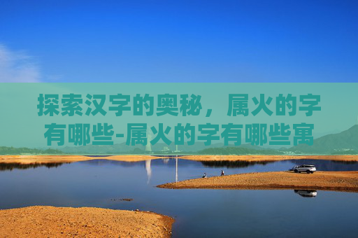 探索汉字的奥秘，属火的字有哪些-属火的字有哪些寓意好