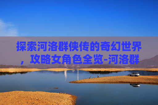 探索河洛群侠传的奇幻世界，攻略女角色全览-河洛群侠传攻略女角色有几个