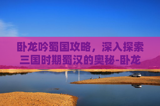 卧龙吟蜀国攻略，深入探索三国时期蜀汉的奥秘-卧龙吟蜀国攻略周仓