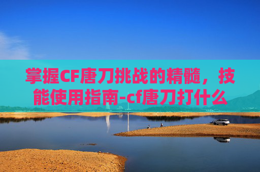 掌握CF唐刀挑战的精髓，技能使用指南-cf唐刀打什么挑战获得