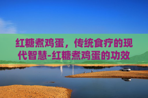 红糖煮鸡蛋，传统食疗的现代智慧-红糖煮鸡蛋的功效与作用经期能吃吗
