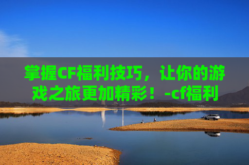 掌握CF福利技巧，让你的游戏之旅更加精彩！-cf福利值