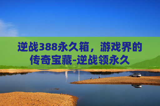 逆战388永久箱，游戏界的传奇宝藏-逆战领永久