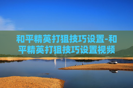 和平精英打狙技巧设置-和平精英打狙技巧设置视频