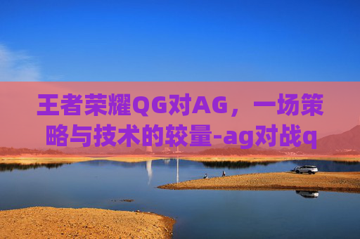 王者荣耀QG对AG，一场策略与技术的较量-ag对战qghappy