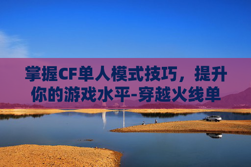 掌握CF单人模式技巧，提升你的游戏水平-穿越火线单人模式