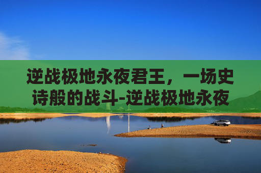 逆战极地永夜君王，一场史诗般的战斗-逆战极地永夜君王怎么打