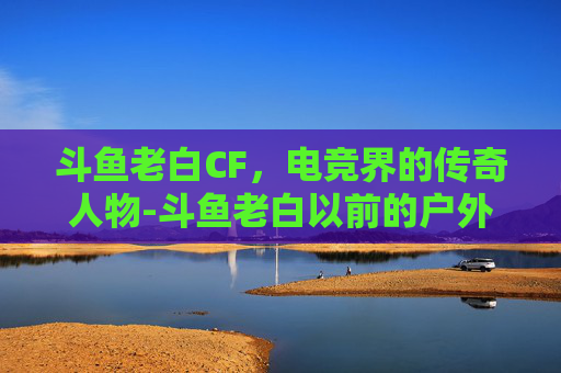 斗鱼老白CF，电竞界的传奇人物-斗鱼老白以前的户外直播