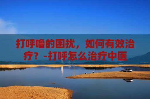 打呼噜的困扰，如何有效治疗？-打呼怎么治疗中医