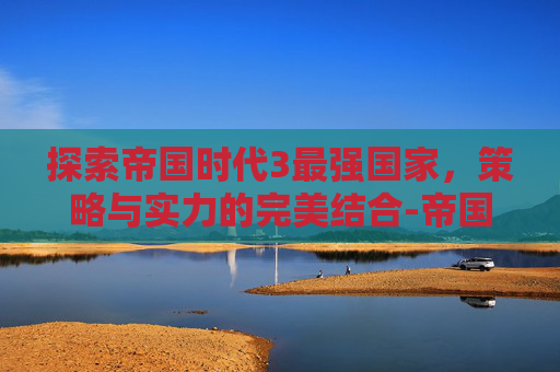 探索帝国时代3最强国家，策略与实力的完美结合-帝国时代3最强的国家是哪个